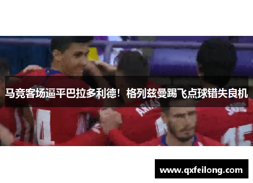 马竞客场逼平巴拉多利德！格列兹曼踢飞点球错失良机